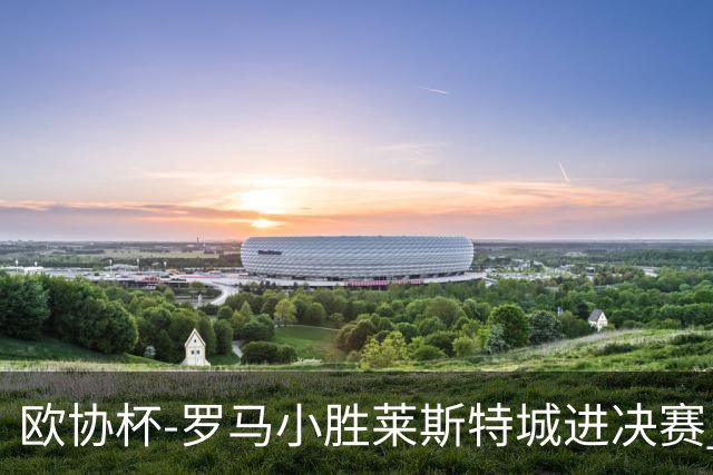 欧协杯-罗马小胜莱斯特城进决赛 穆帅有望大满贯